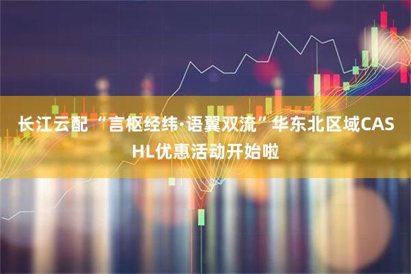 长江云配 “言枢经纬·语翼双流”华东北区域CASHL优惠活动开始啦