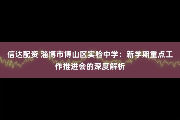 信达配资 淄博市博山区实验中学：新学期重点工作推进会的深度解析