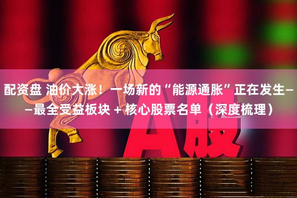 配资盘 油价大涨！一场新的“能源通胀”正在发生——最全受益板块 + 核心股票名单（深度梳理）