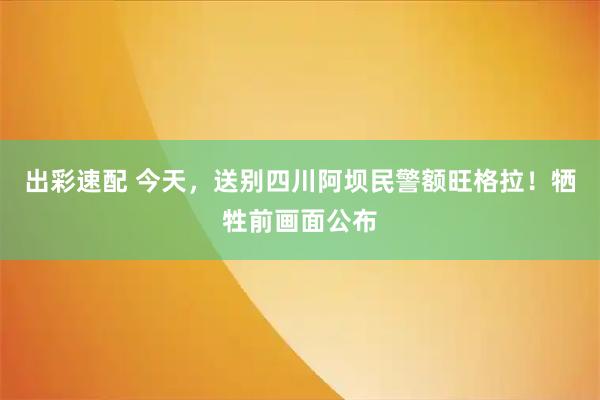 出彩速配 今天,送别四川阿坝民警额旺格拉!牺牲前画面公布