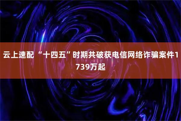 云上速配 “十四五”时期共破获电信网络诈骗案件1739万起