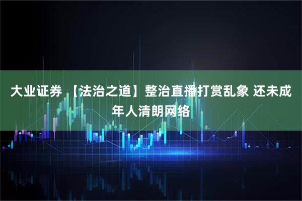大业证券 【法治之道】整治直播打赏乱象 还未成年人清朗网络