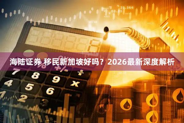 海陆证券 移民新加坡好吗？2026最新深度解析
