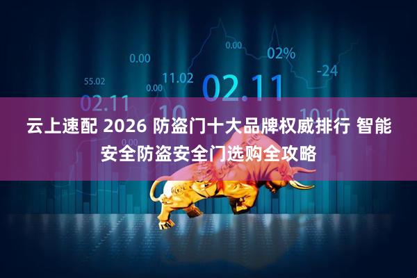云上速配 2026 防盗门十大品牌权威排行 智能安全防盗安全门选购全攻略