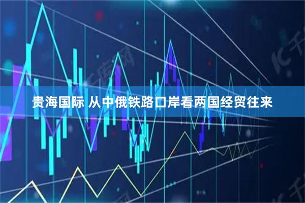 贵海国际 从中俄铁路口岸看两国经贸往来