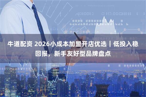 牛道配资 2026小成本加盟开店优选｜低投入稳回报，新手友好型品牌盘点