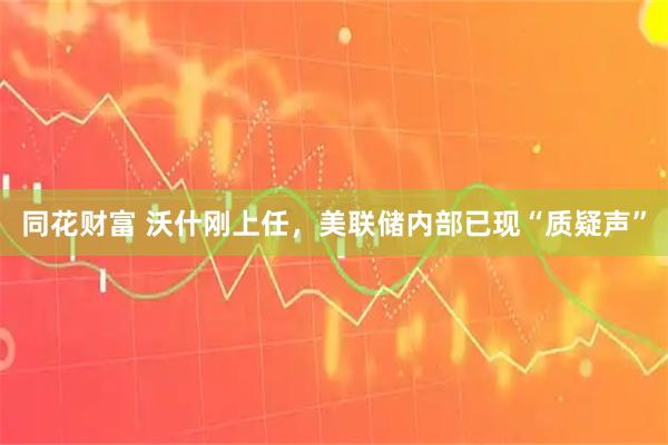 同花财富 沃什刚上任，美联储内部已现“质疑声”