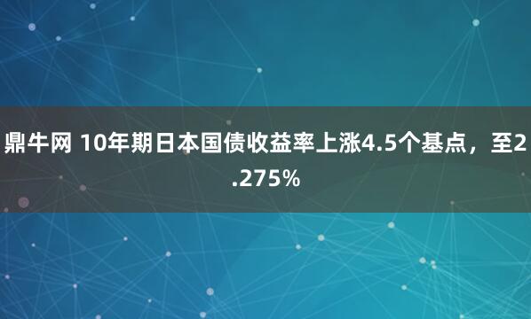 鼎牛网 10年期日本国债收益率上涨4.5个基点，至2.275%