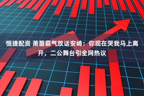 恒捷配资 萧蔷霸气放话安崎：你现在哭我马上离开，二公舞台引全网热议