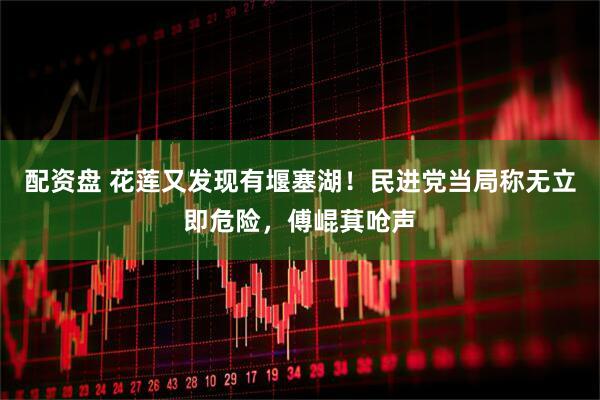 配资盘 花莲又发现有堰塞湖！民进党当局称无立即危险，傅崐萁呛声