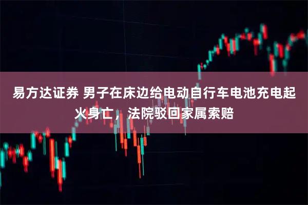 易方达证券 男子在床边给电动自行车电池充电起火身亡，法院驳回家属索赔