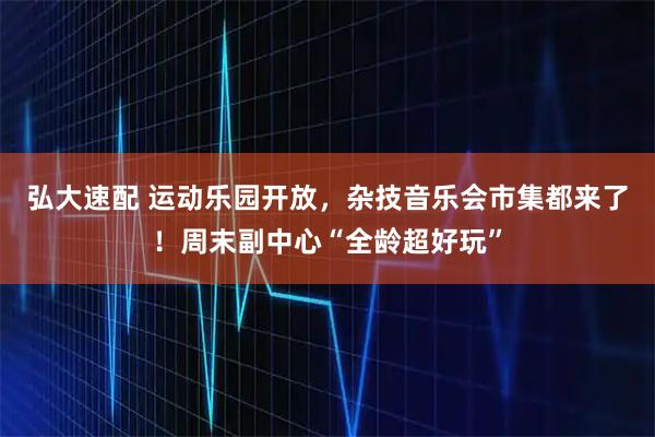 弘大速配 运动乐园开放，杂技音乐会市集都来了！周末副中心“全龄超好玩”